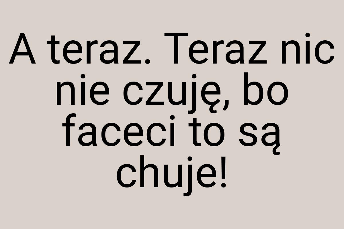 A teraz. Teraz nic nie czuję, bo faceci to są chuje