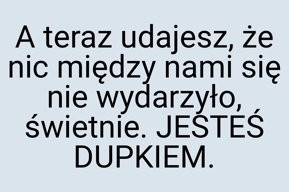 A teraz udajesz, że nic między nami się nie wydarzyło