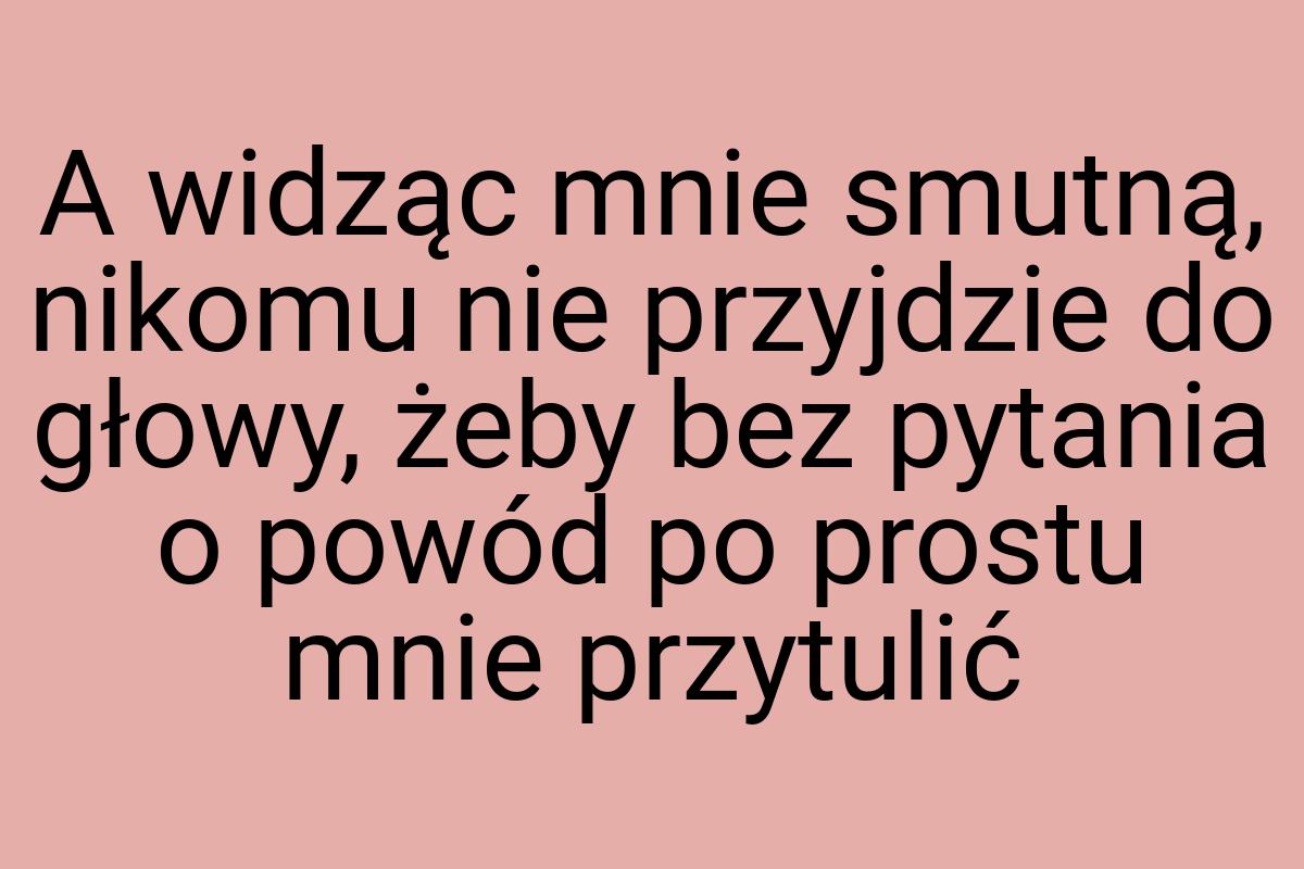 A widząc mnie smutną, nikomu nie przyjdzie do głowy, żeby