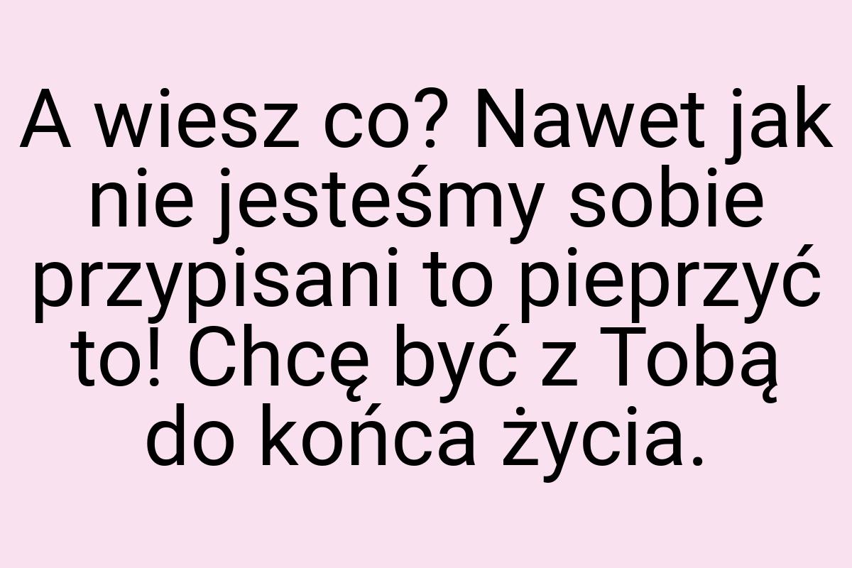 A wiesz co? Nawet jak nie jesteśmy sobie przypisani to