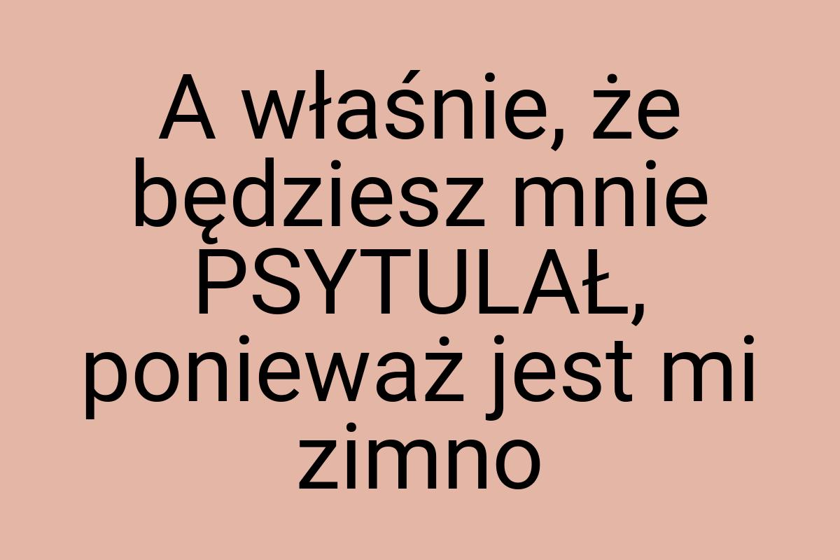 A właśnie, że będziesz mnie PSYTULAŁ, ponieważ jest mi zimno