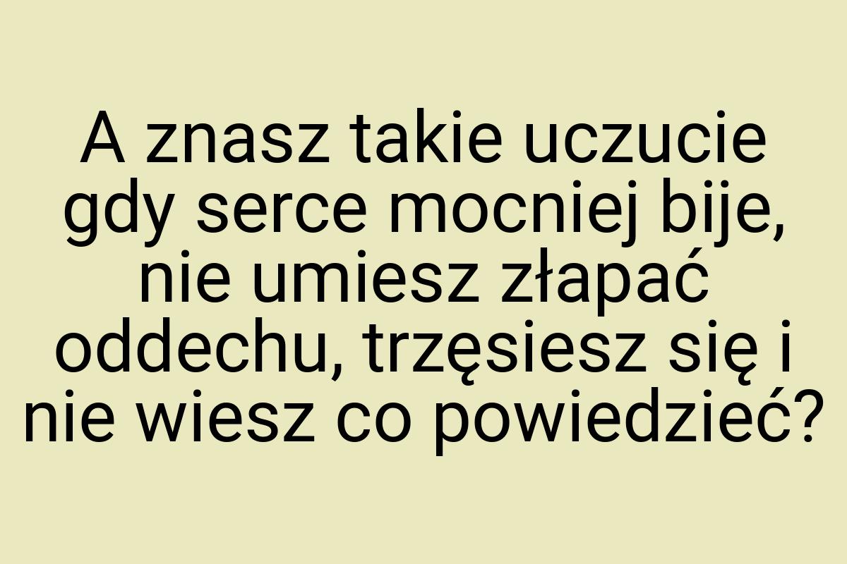 A znasz takie uczucie gdy serce mocniej bije, nie umiesz