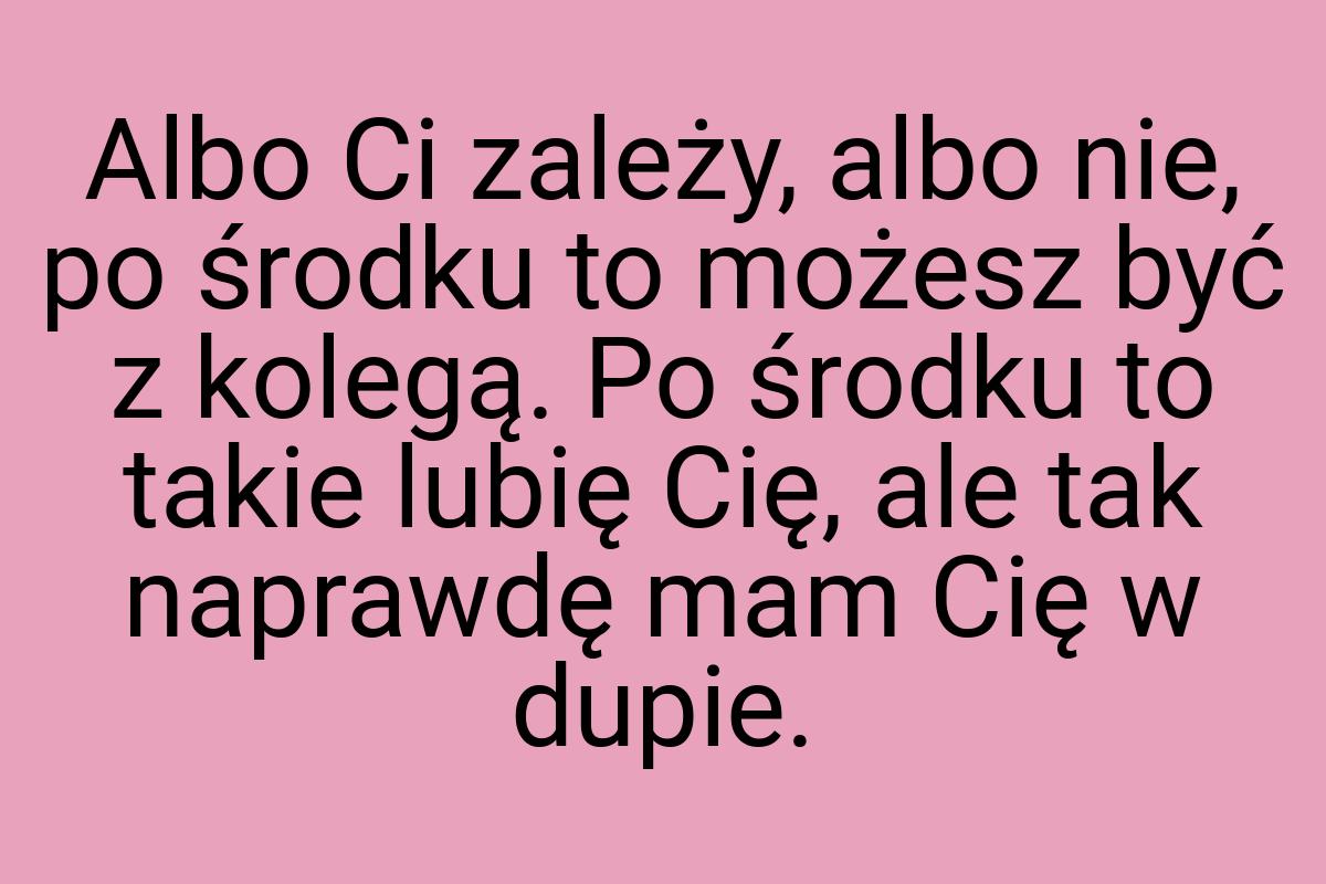 Albo Ci zależy, albo nie, po środku to możesz być z kolegą