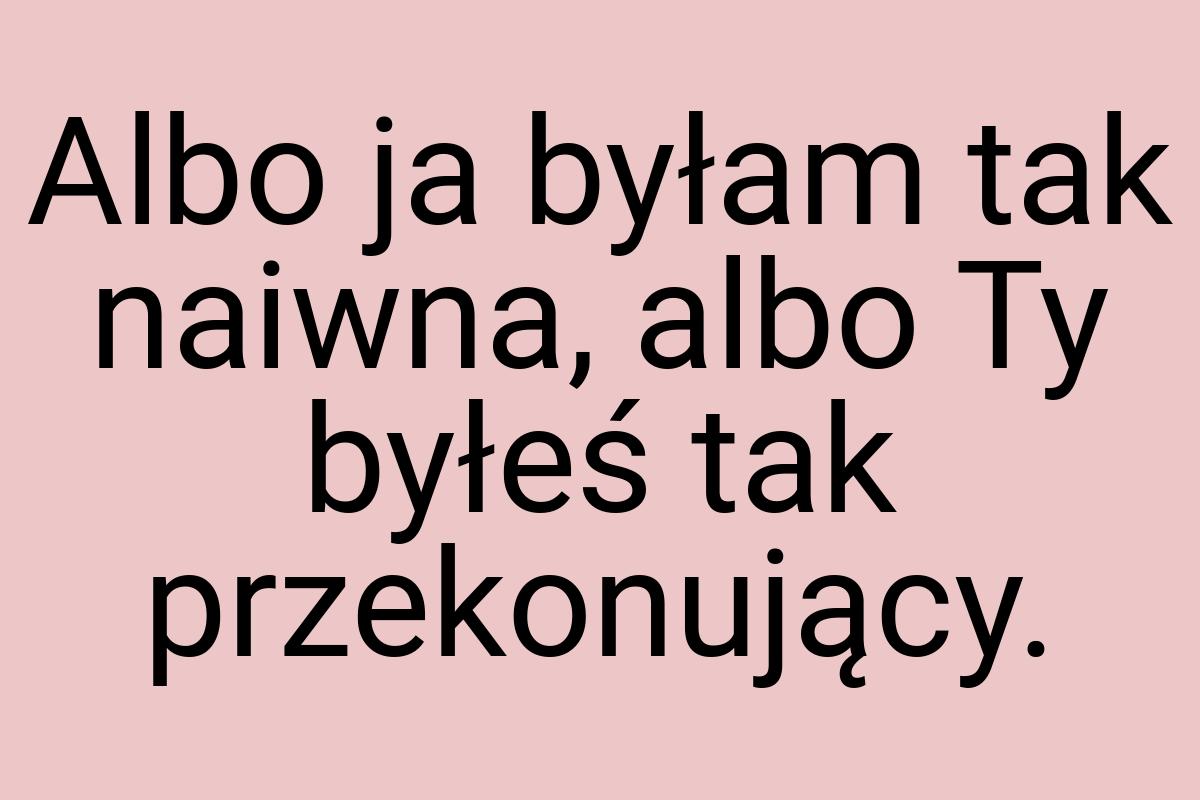 Albo ja byłam tak naiwna, albo Ty byłeś tak przekonujący