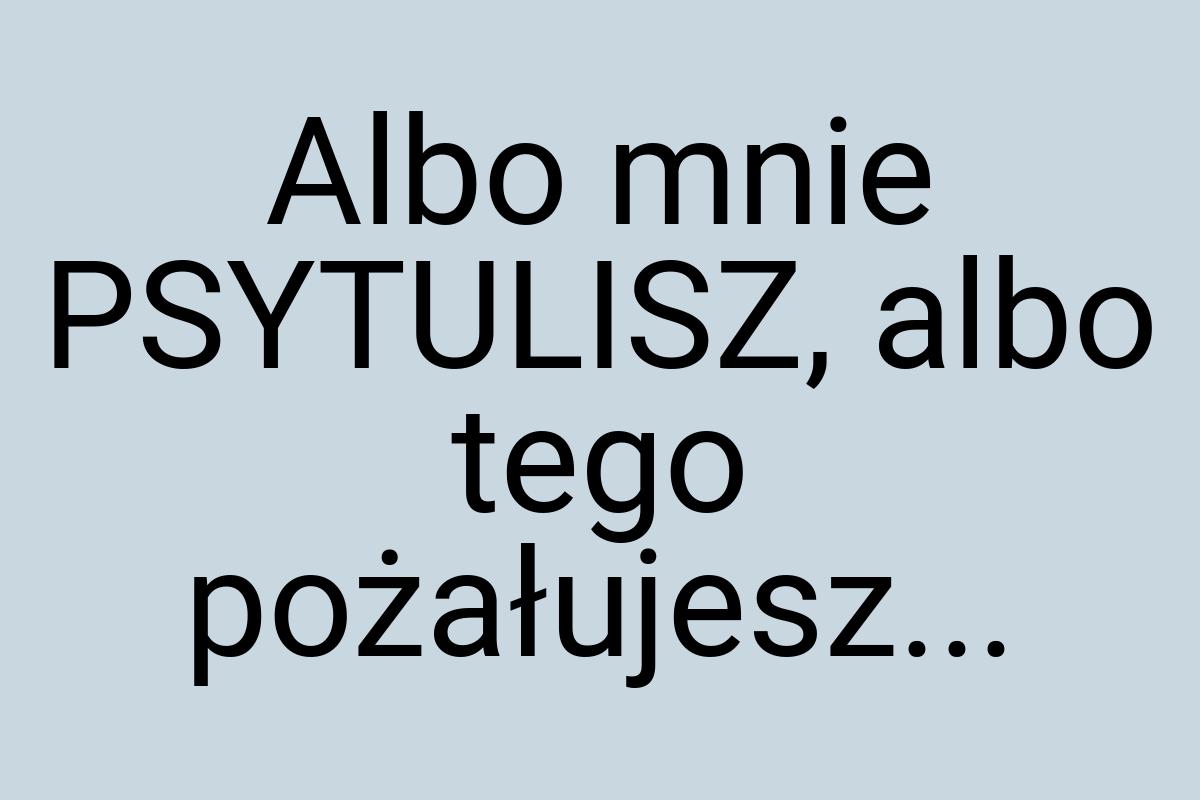 Albo mnie PSYTULISZ, albo tego pożałujesz