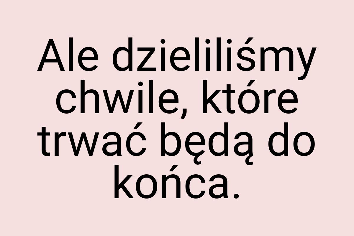 Ale dzieliliśmy chwile, które trwać będą do końca