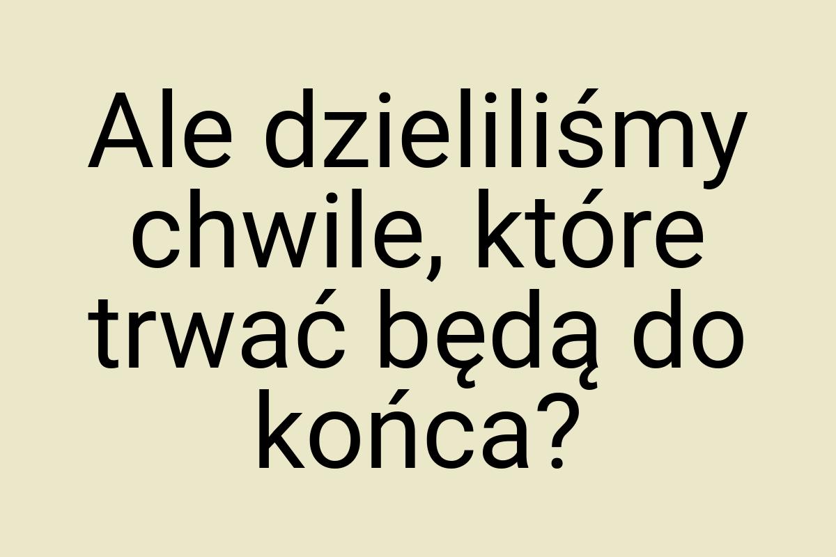 Ale dzieliliśmy chwile, które trwać będą do końca