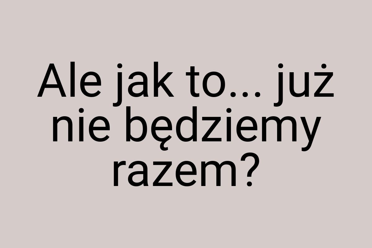 Ale jak to... już nie będziemy razem