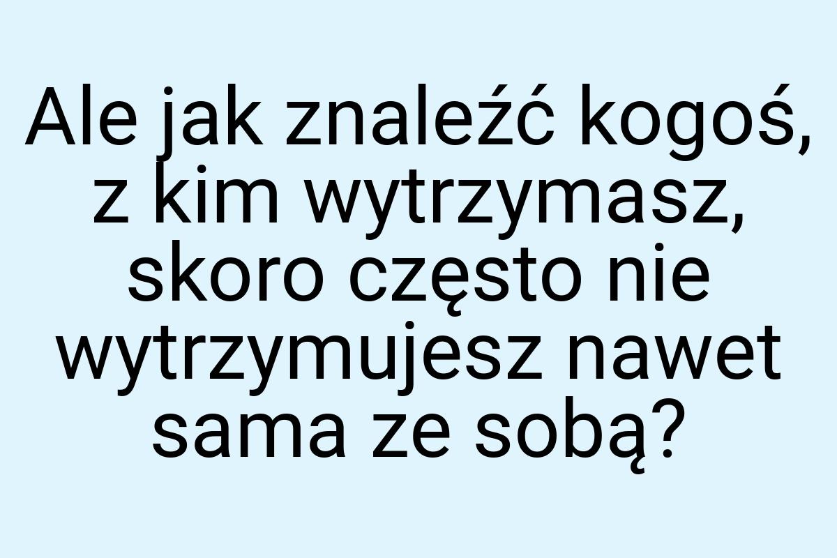 Ale jak znaleźć kogoś, z kim wytrzymasz, skoro często nie