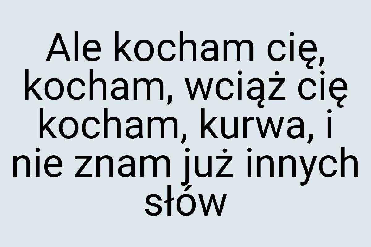 Ale kocham cię, kocham, wciąż cię kocham, kurwa, i nie znam