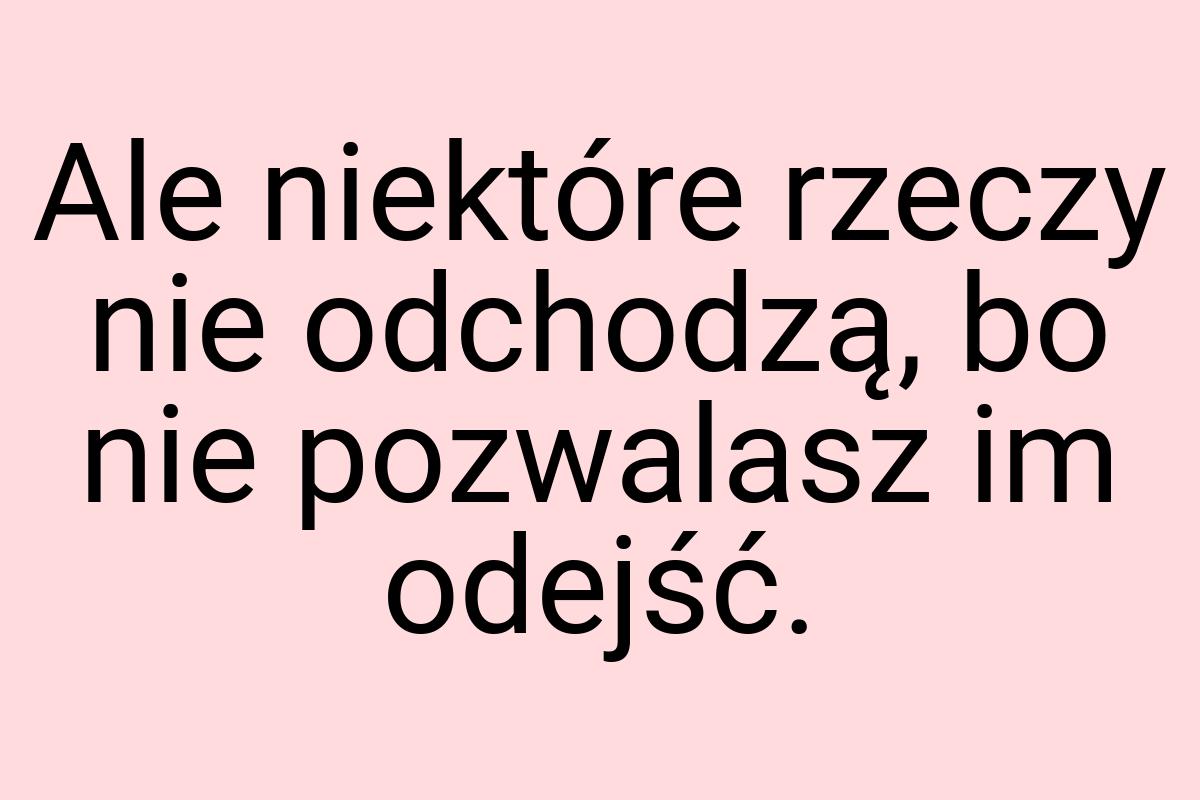 Ale niektóre rzeczy nie odchodzą, bo nie pozwalasz im