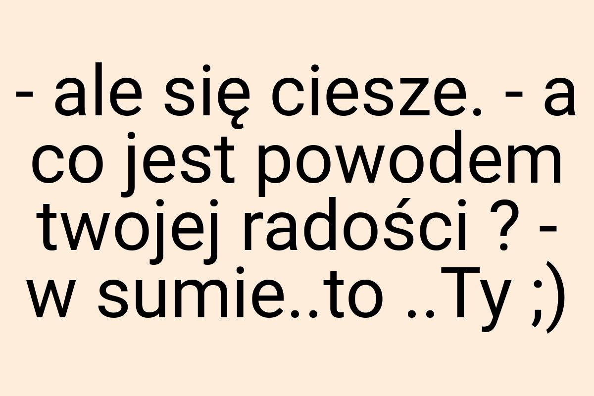 - ale się ciesze. - a co jest powodem twojej radości ? - w