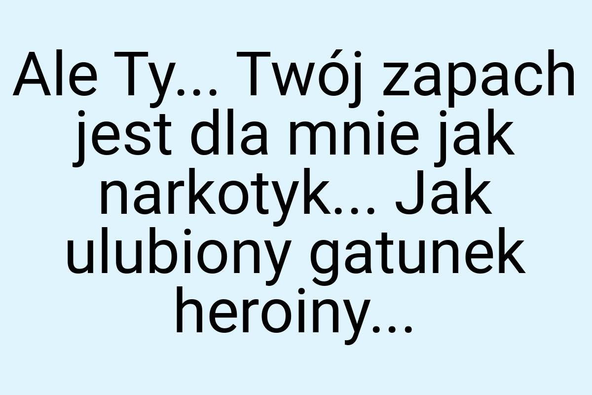 Ale Ty... Twój zapach jest dla mnie jak narkotyk... Jak