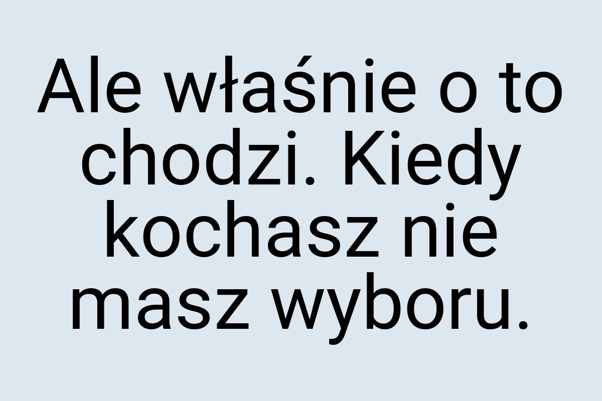 Ale właśnie o to chodzi. Kiedy kochasz nie masz wyboru