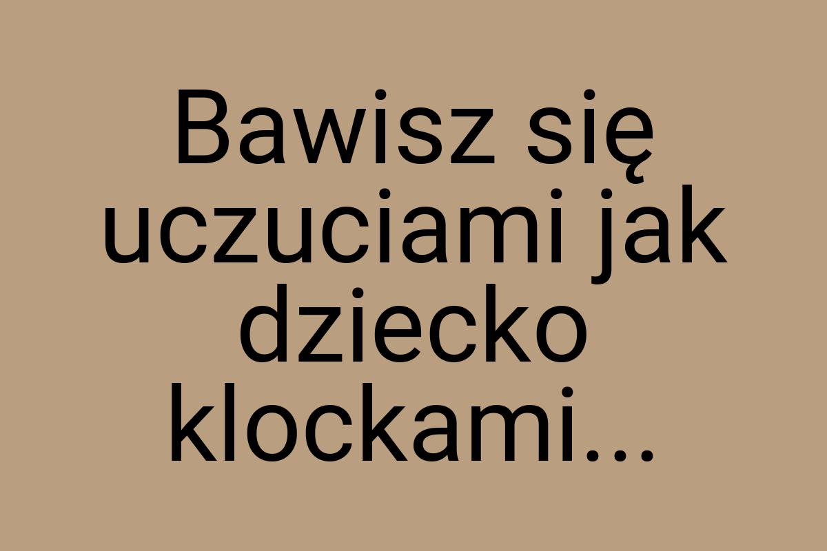 Bawisz się uczuciami jak dziecko klockami