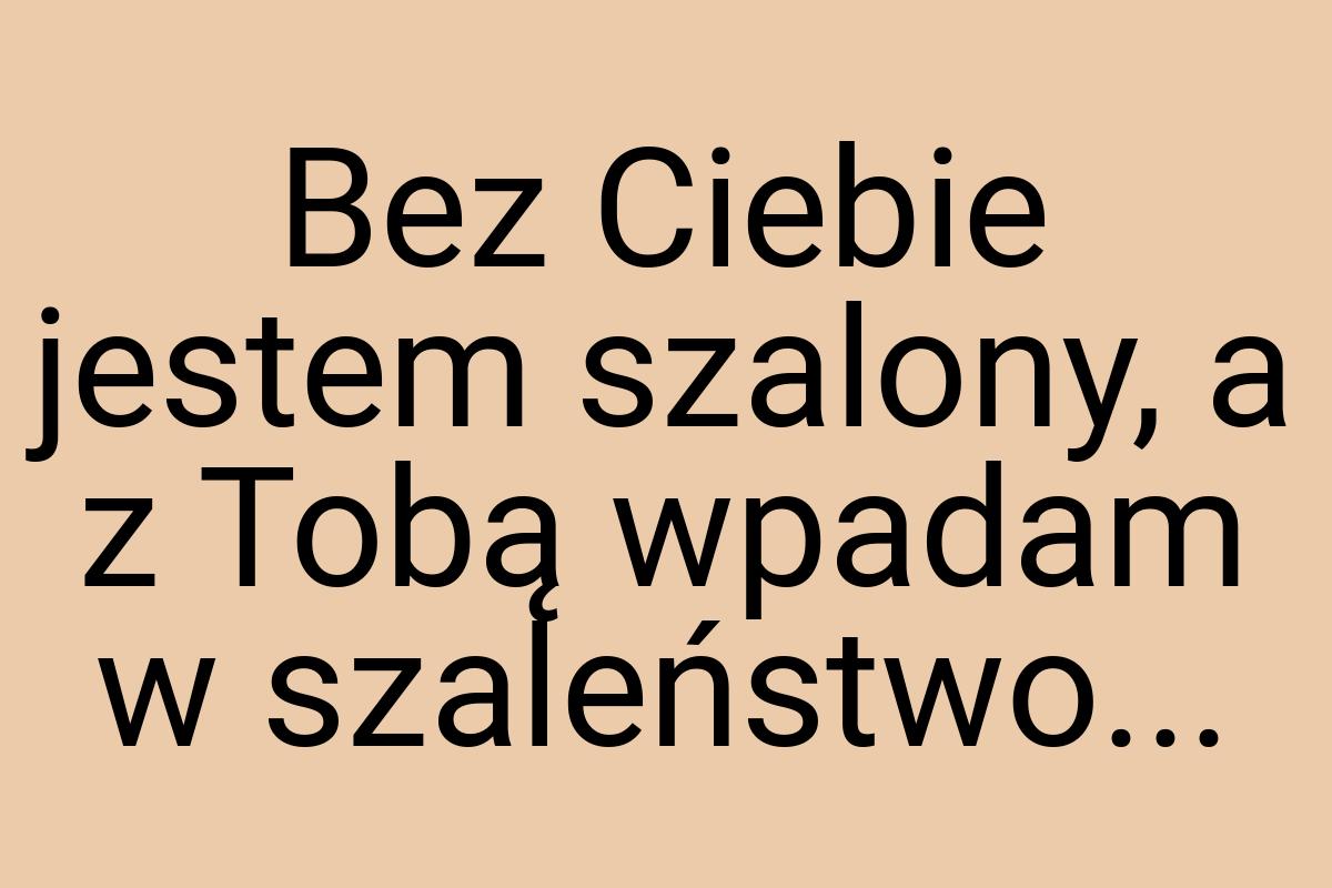 Bez Ciebie jestem szalony, a z Tobą wpadam w szaleństwo