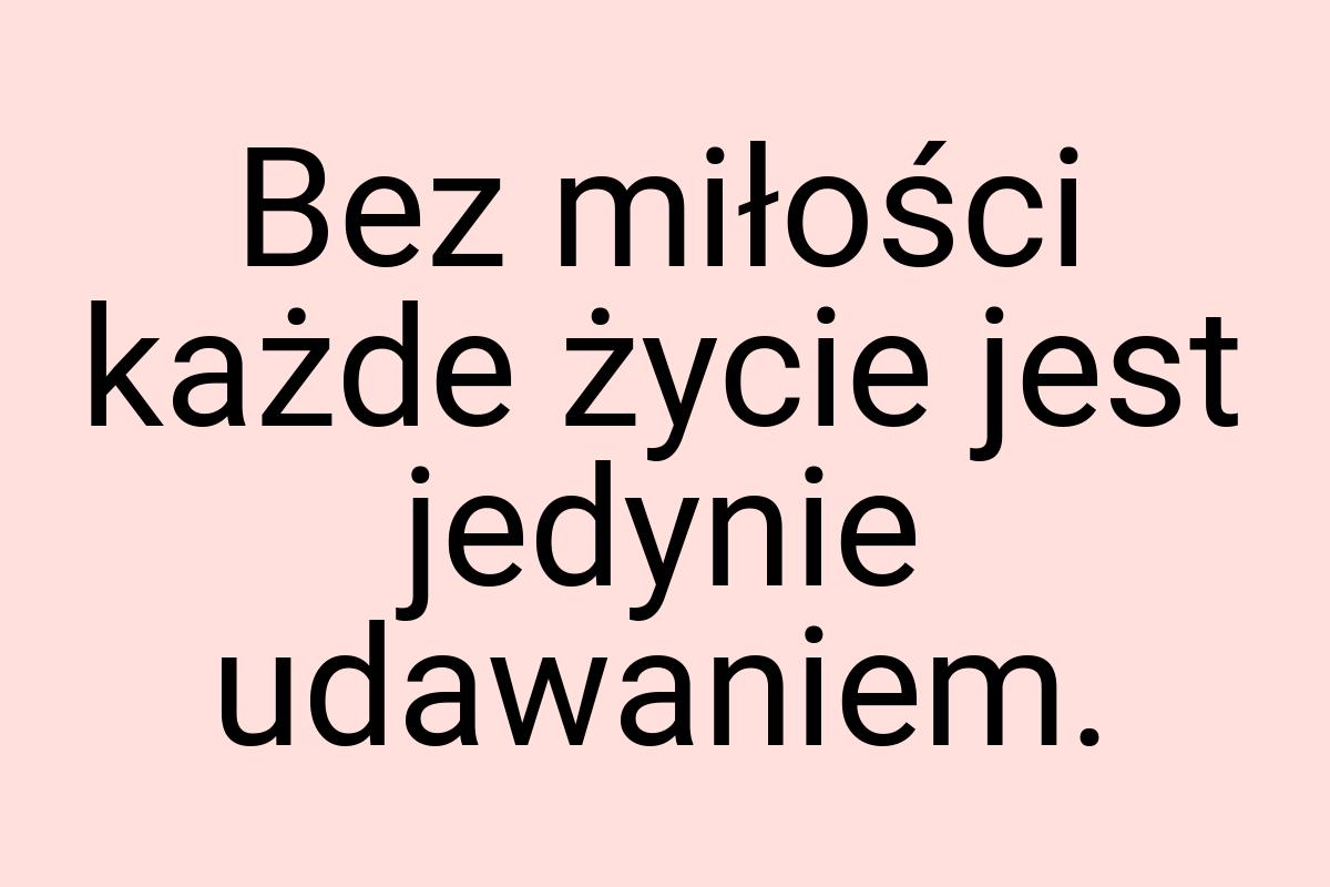 Bez miłości każde życie jest jedynie udawaniem