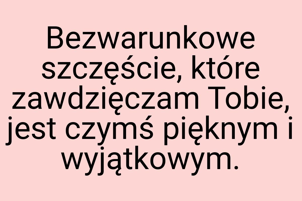 Bezwarunkowe szczęście, które zawdzięczam Tobie, jest czymś