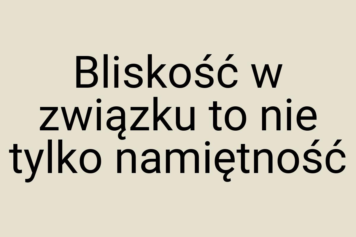 Bliskość w związku to nie tylko namiętność