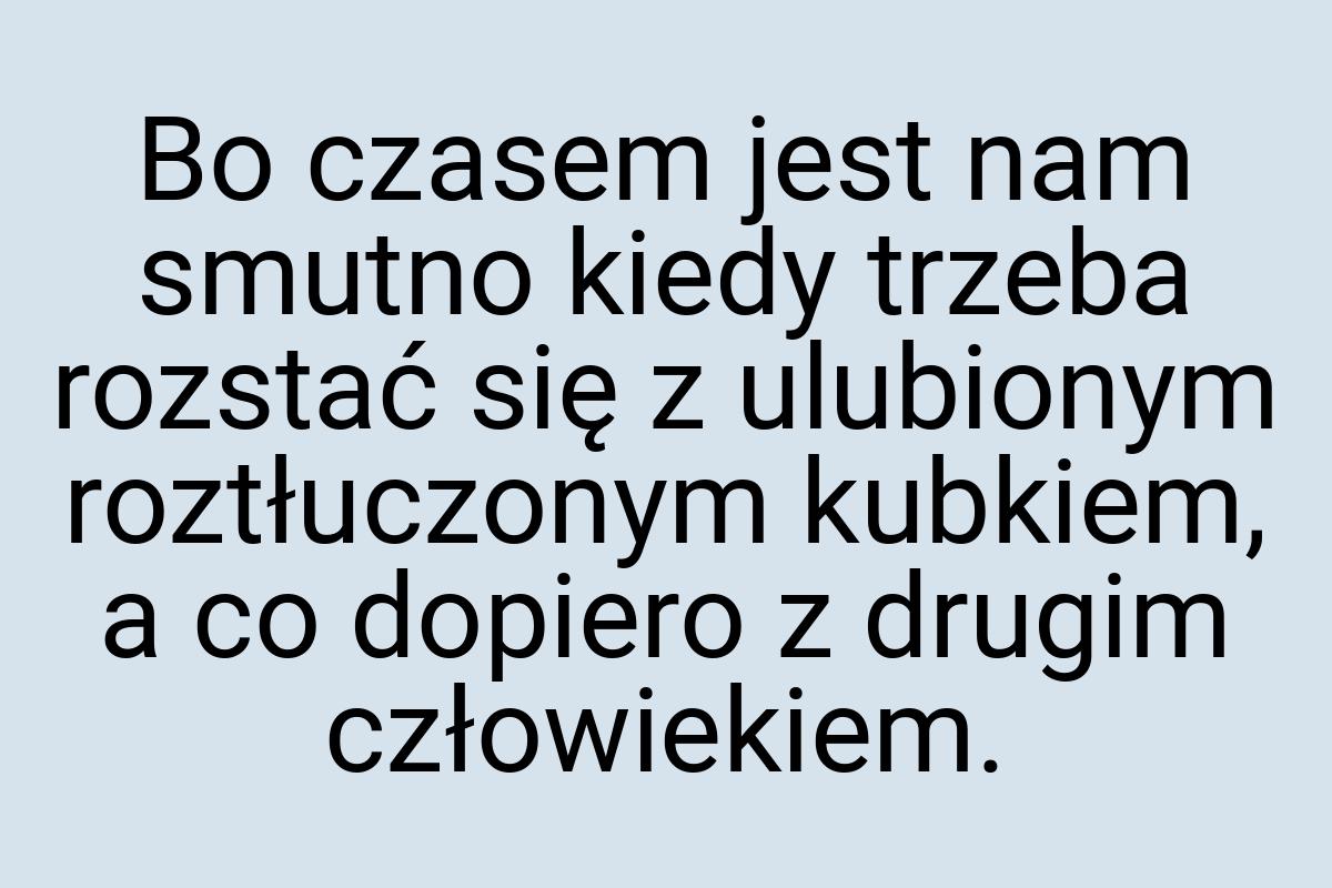 Bo czasem jest nam smutno kiedy trzeba rozstać się z