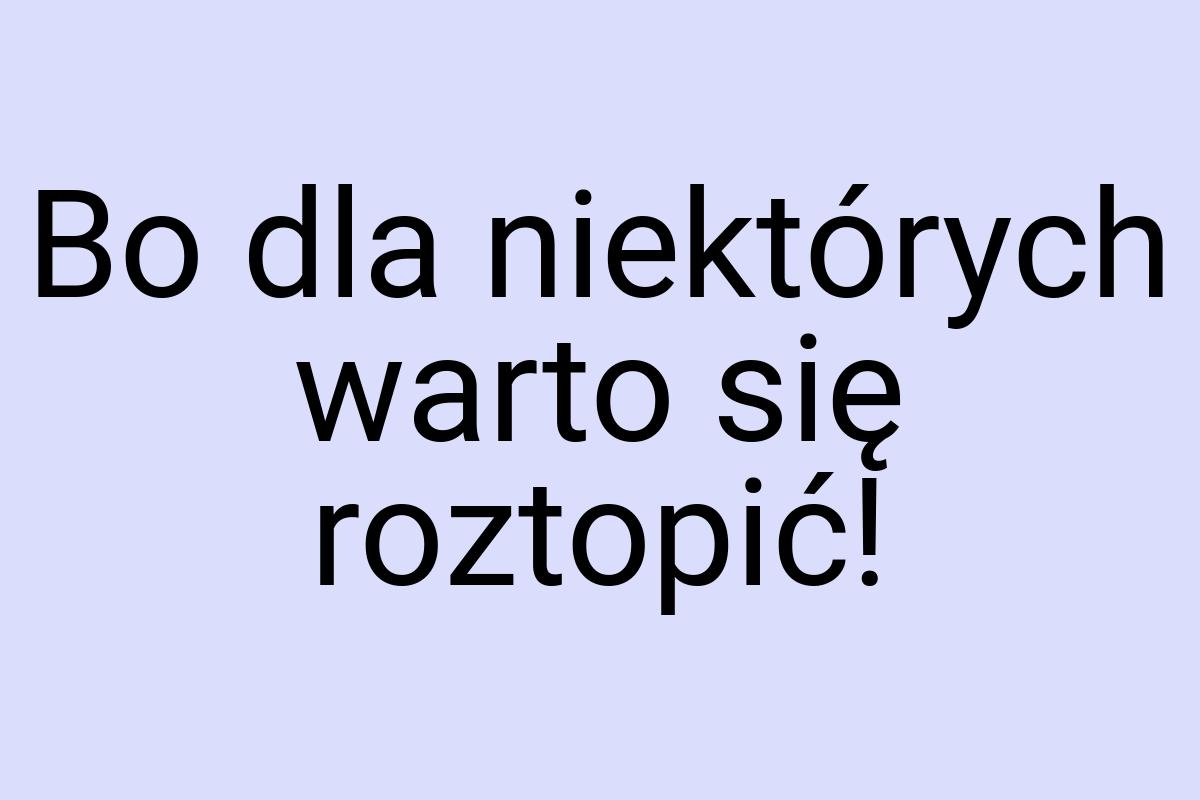 Bo dla niektórych warto się roztopić