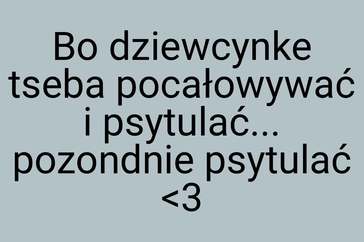 Bo dziewcynke tseba pocałowywać i psytulać... pozondnie