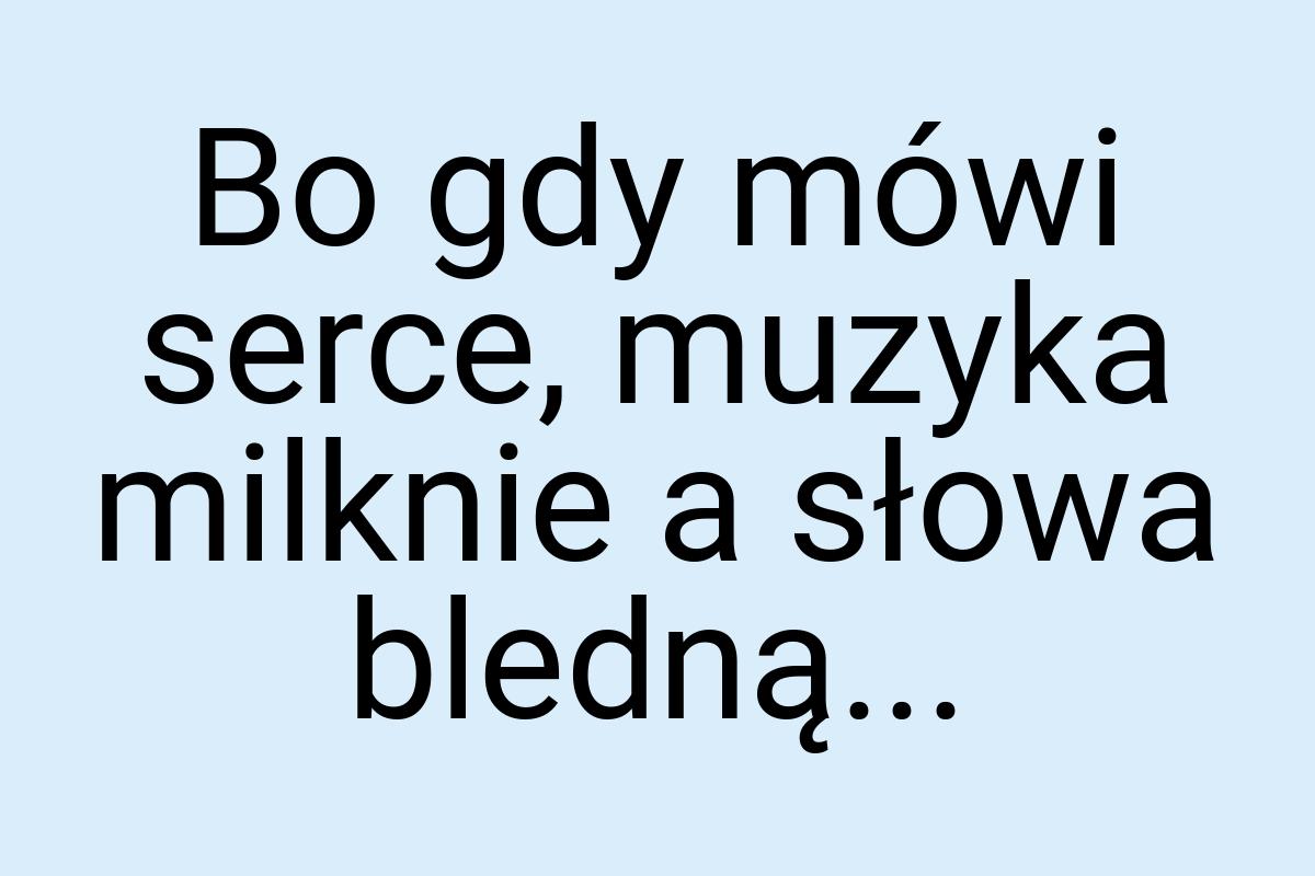 Bo gdy mówi serce, muzyka milknie a słowa bledną