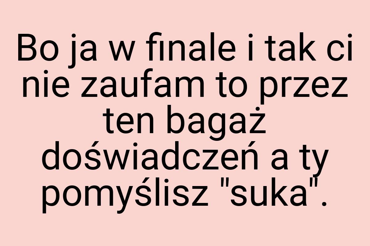 Bo ja w finale i tak ci nie zaufam to przez ten bagaż