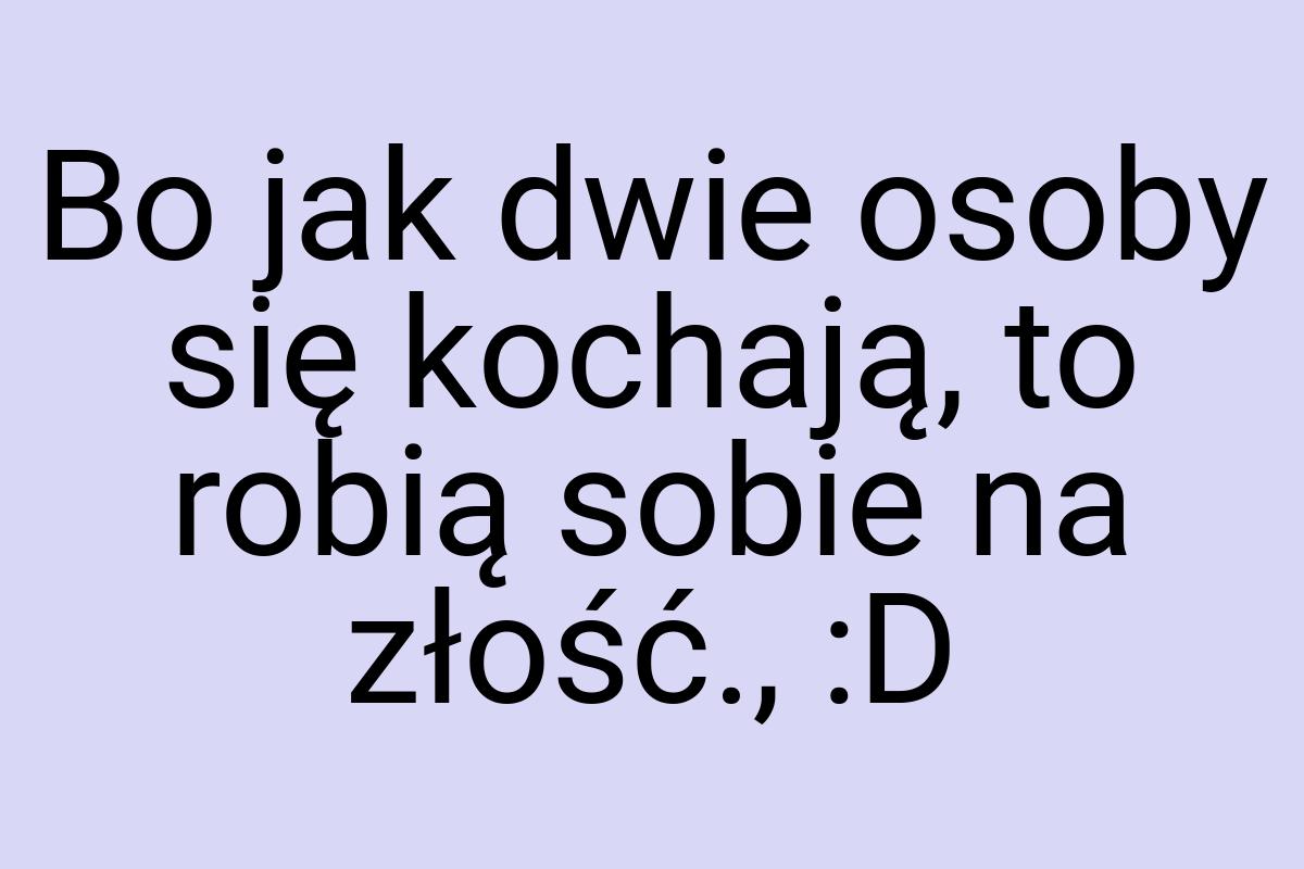 Bo jak dwie osoby się kochają, to robią sobie na złość., :D