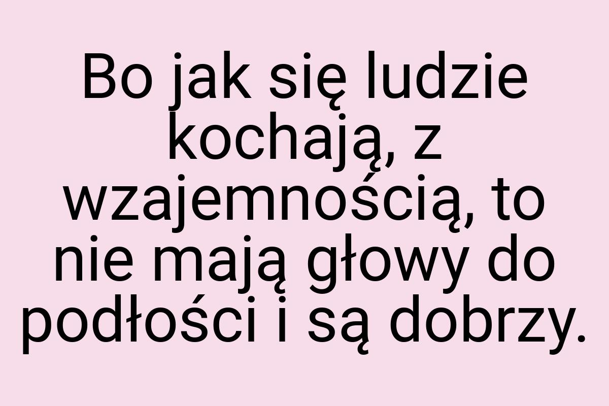 Bo jak się ludzie kochają, z wzajemnością, to nie mają