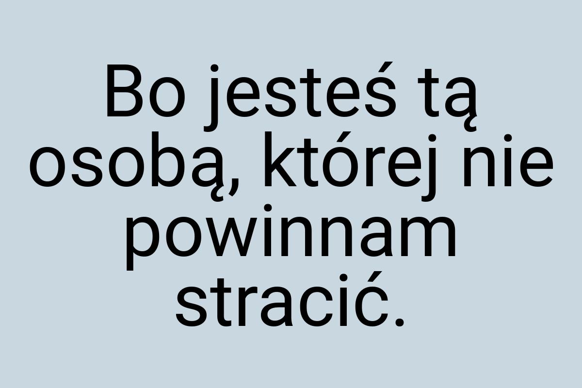 Bo jesteś tą osobą, której nie powinnam stracić