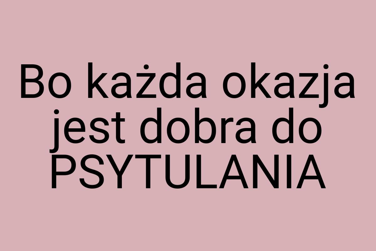 Bo każda okazja jest dobra do PSYTULANIA