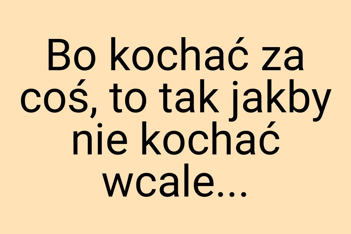 Bo kochać za coś, to tak jakby nie kochać wcale