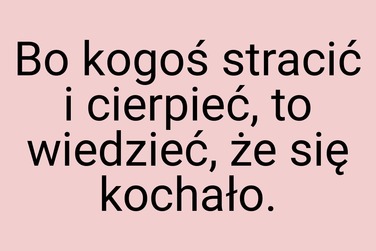 Bo kogoś stracić i cierpieć, to wiedzieć, że się kochało