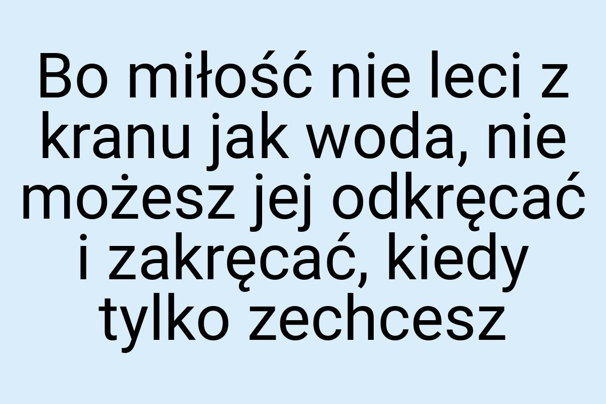 Bo miłość nie leci z kranu jak woda, nie możesz jej