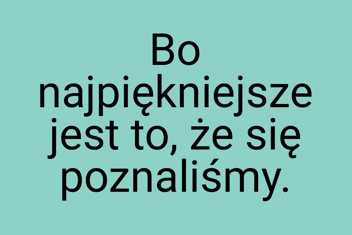 Bo najpiękniejsze jest to, że się poznaliśmy