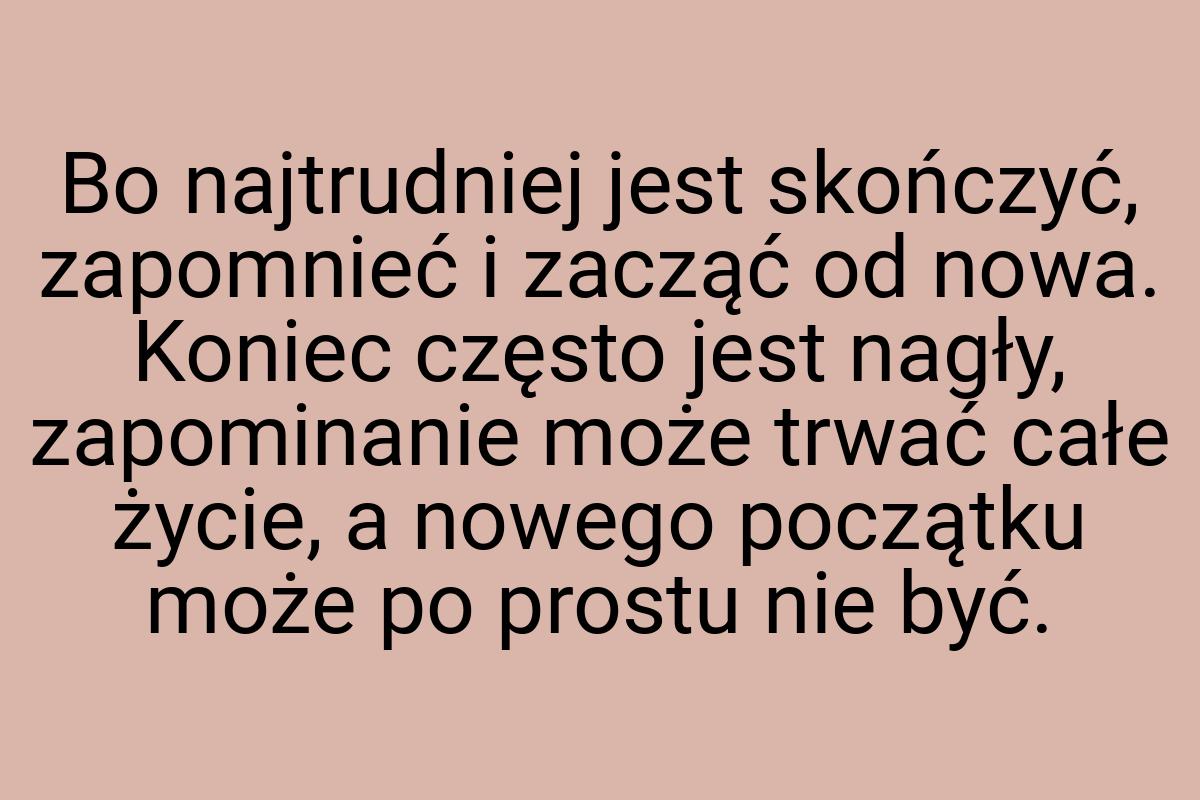 Bo najtrudniej jest skończyć, zapomnieć i zacząć od nowa