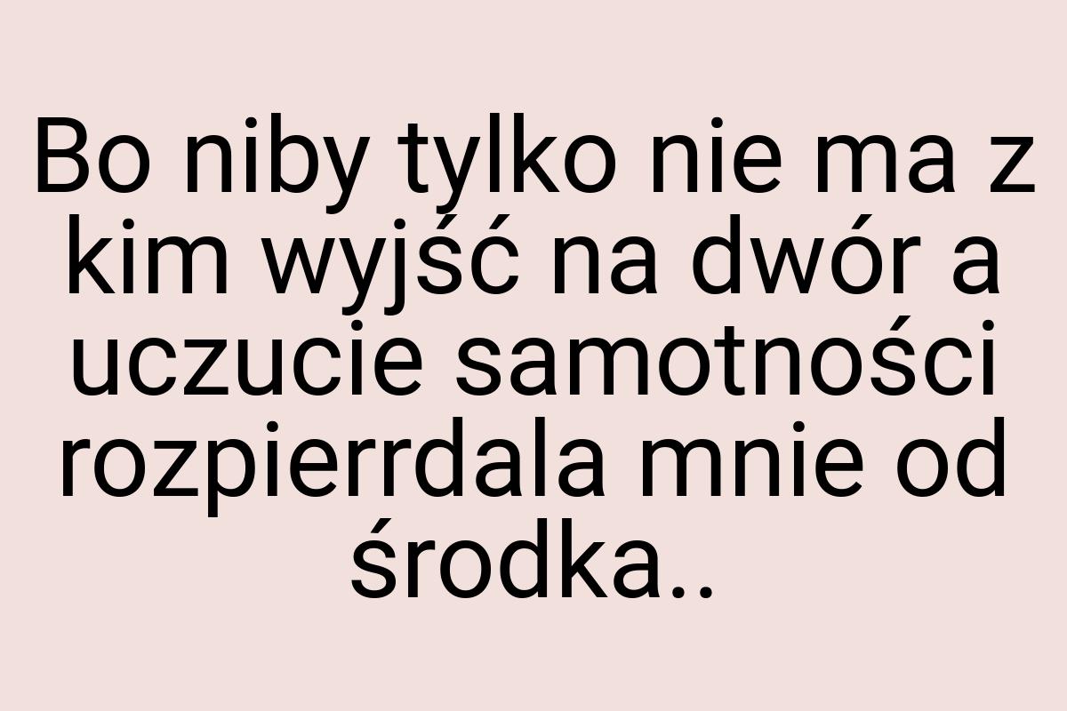 Bo niby tylko nie ma z kim wyjść na dwór a uczucie