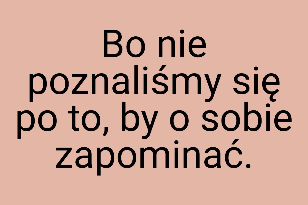 Bo nie poznaliśmy się po to, by o sobie zapominać