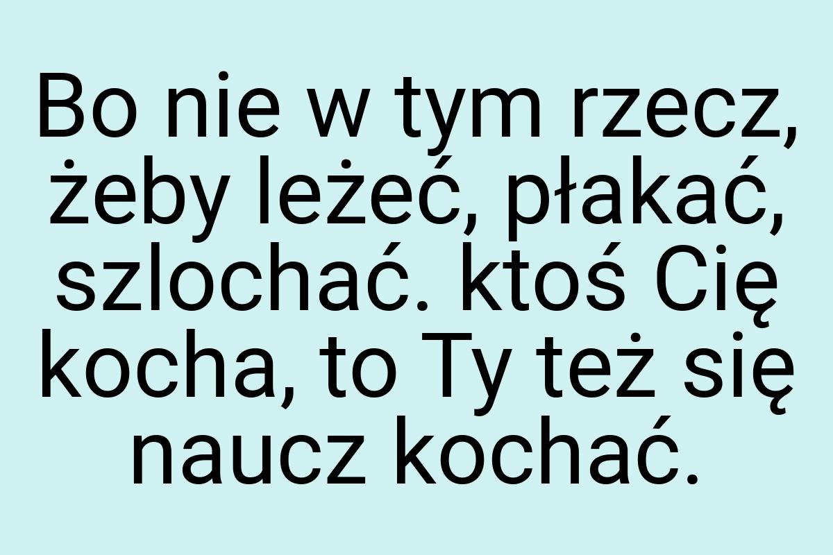 Bo nie w tym rzecz, żeby leżeć, płakać, szlochać. ktoś Cię