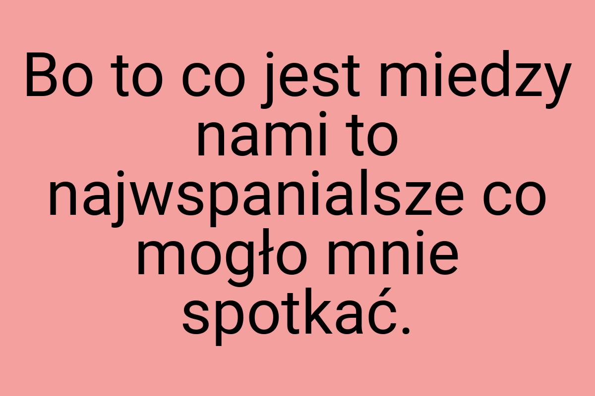 Bo to co jest miedzy nami to najwspanialsze co mogło mnie