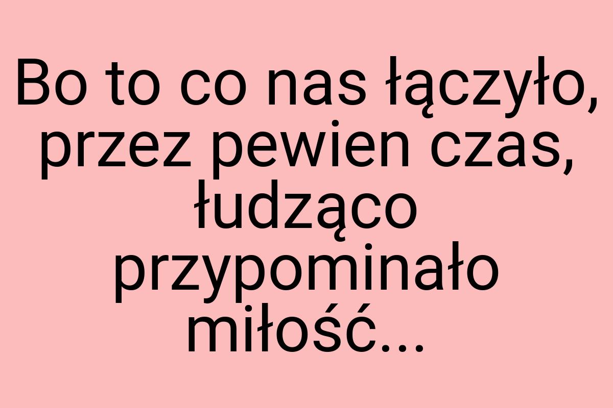 Bo to co nas łączyło, przez pewien czas, łudząco