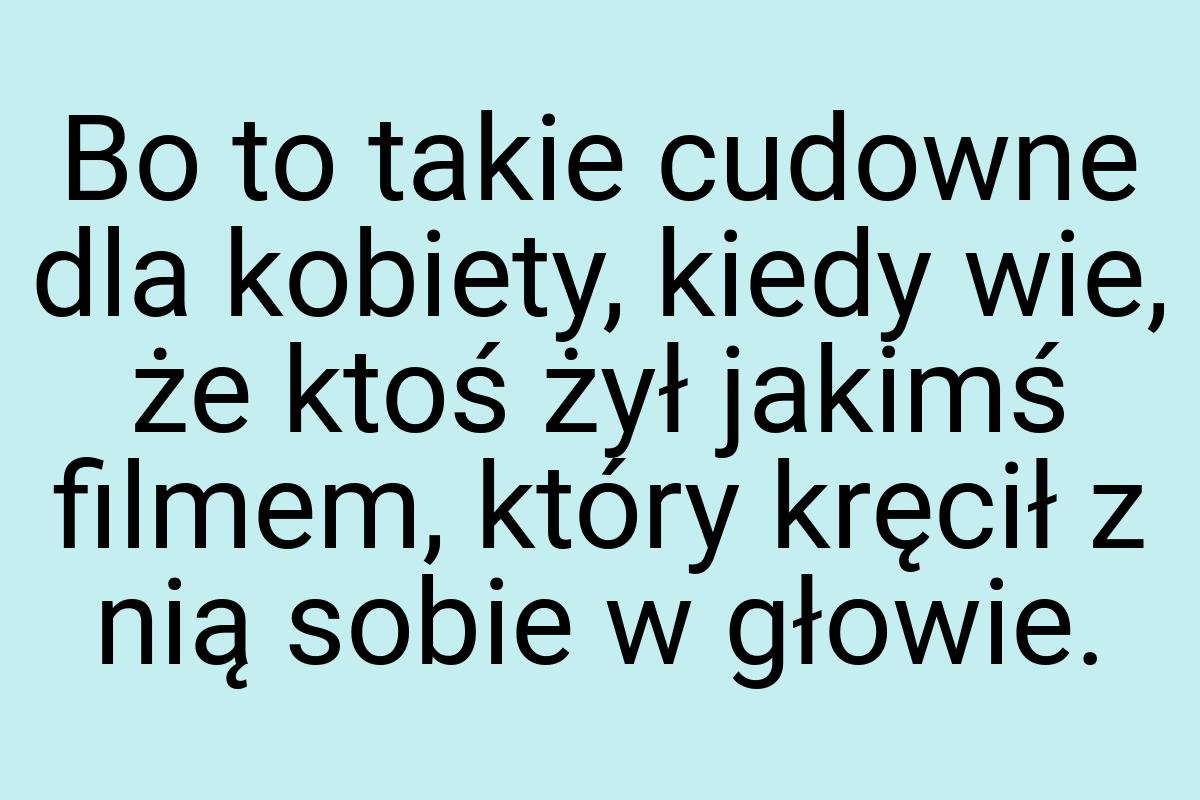 Bo to takie cudowne dla kobiety, kiedy wie, że ktoś żył