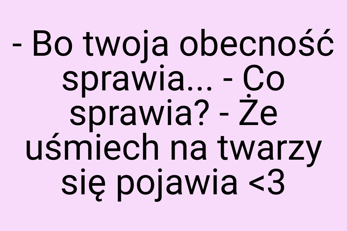 - Bo twoja obecność sprawia... - Co sprawia? - Że uśmiech
