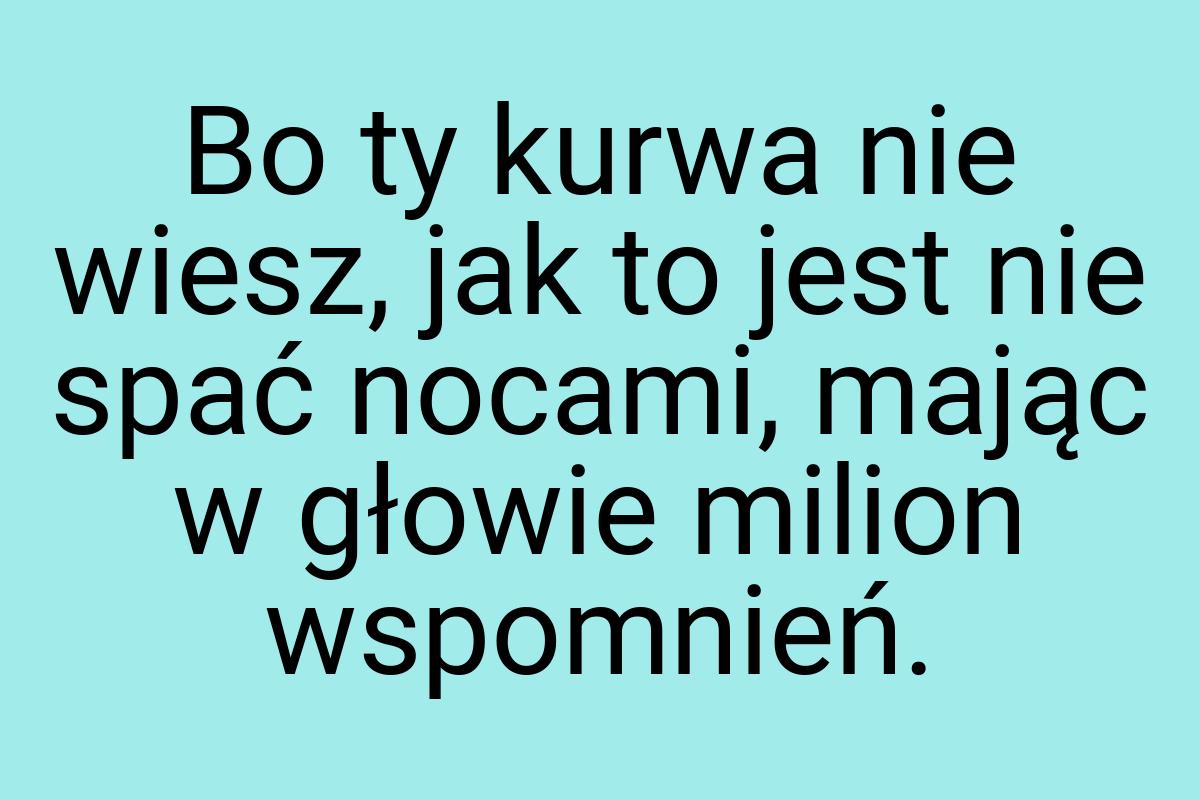 Bo ty kurwa nie wiesz, jak to jest nie spać nocami, mając w