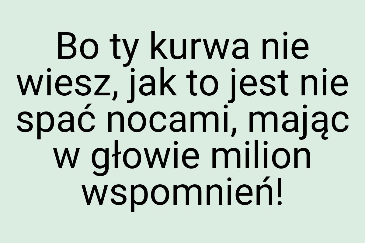 Bo ty kurwa nie wiesz, jak to jest nie spać nocami, mając w