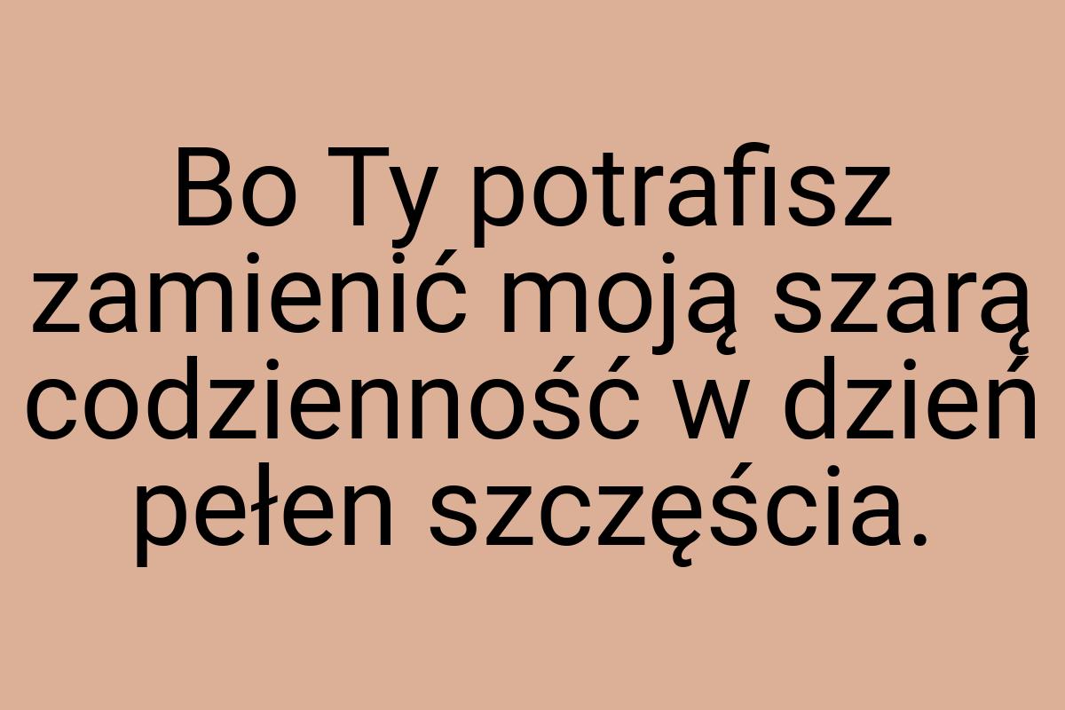 Bo Ty potrafisz zamienić moją szarą codzienność w dzień