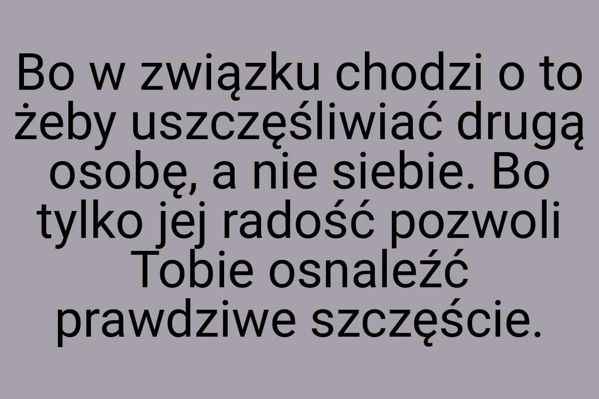 Bo w związku chodzi o to żeby uszczęśliwiać drugą osobę, a