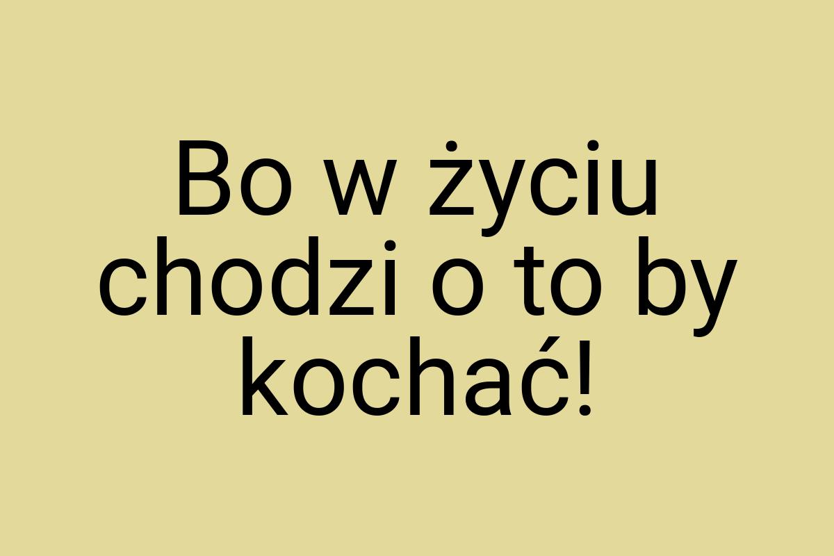 Bo w życiu chodzi o to by kochać