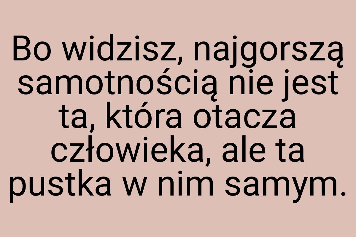 Bo widzisz, najgorszą samotnością nie jest ta, która otacza